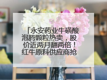 永安药业牛磺酸泡腾颗粒热卖，股价近两月翻两倍！红牛原料供应商抢食客户