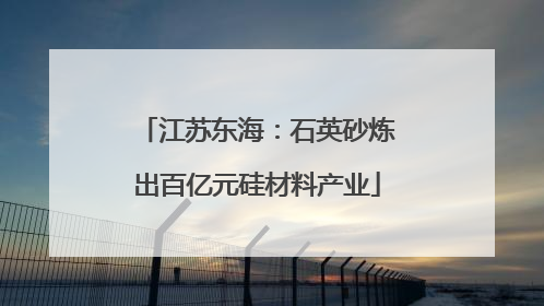 江苏东海：石英砂炼出百亿元硅材料产业