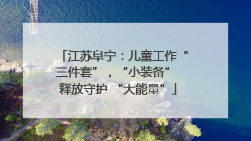 江苏阜宁：儿童工作“三件套”，“小装备” 释放守护 “大能量”