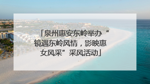 泉州惠安东岭举办“镜遇东岭风情，影映惠女风采”采风活动