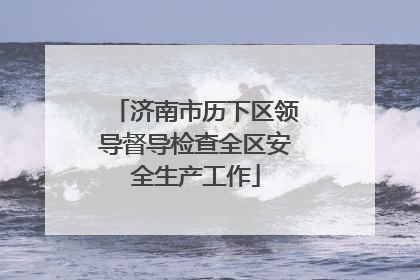 济南市历下区领导督导检查全区安全生产工作