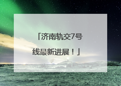 济南轨交7号线最新进展！