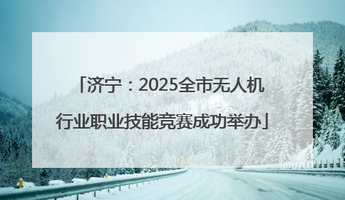 济宁：2025全市无人机行业职业技能竞赛成功举办
