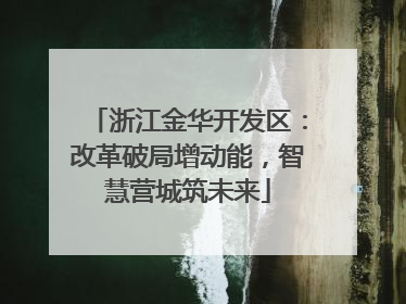浙江金华开发区：改革破局增动能，智慧营城筑未来