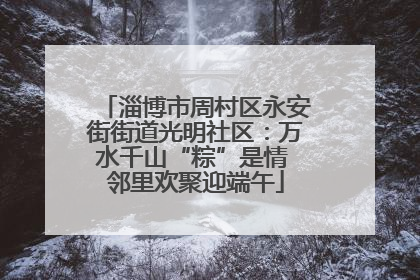 淄博市周村区永安街街道光明社区：万水千山“粽”是情 邻里欢聚迎端午