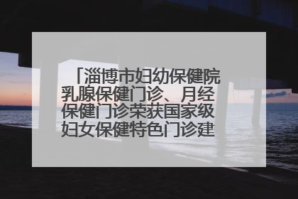 淄博市妇幼保健院乳腺保健门诊、月经保健门诊荣获国家级妇女保健特色门诊建设单位荣誉称号