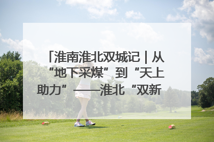 淮南淮北双城记｜从“地下采煤”到“天上助力”——淮北“双新”产业突围记