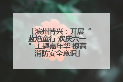 滨州博兴：开展“蓝焰童行 欢庆六一”主题嘉年华 提高消防安全意识