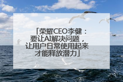 荣耀CEO李健：要让AI解决问题，让用户日常使用起来才能释放潜力