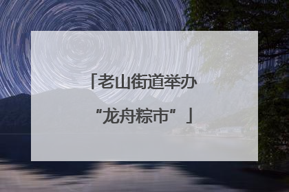 老山街道举办“龙舟粽市”