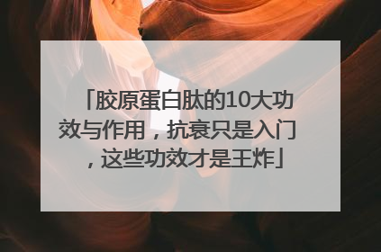 胶原蛋白肽的10大功效与作用，抗衰只是入门，这些功效才是王炸