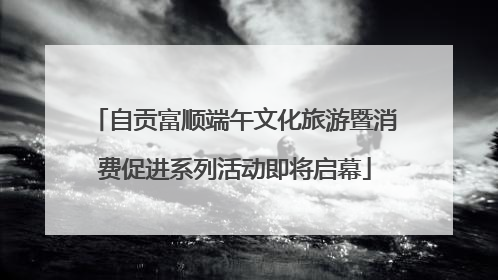 自贡富顺端午文化旅游暨消费促进系列活动即将启幕