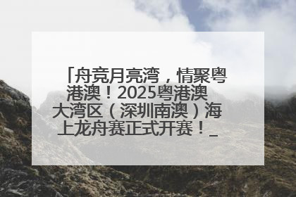 舟竞月亮湾，情聚粤港澳！2025粤港澳大湾区（深圳南澳）海上龙舟赛正式开赛！_深圳新闻网