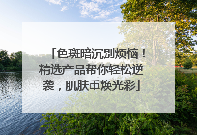 色斑暗沉别烦恼！精选产品帮你轻松逆袭，肌肤重焕光彩