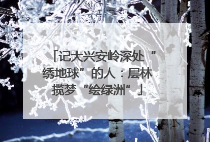记大兴安岭深处“绣地球”的人：层林揽梦“绘绿洲”