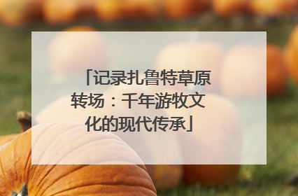 记录扎鲁特草原转场：千年游牧文化的现代传承