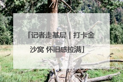 记者走基层｜打卡金沙窝 怀旧感拉满
