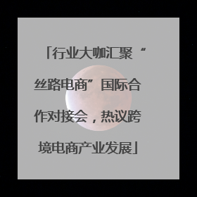 行业大咖汇聚“丝路电商”国际合作对接会，热议跨境电商产业发展