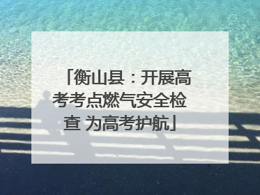 衡山县：开展高考考点燃气安全检查 为高考护航