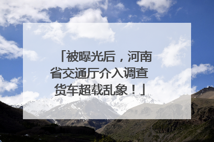 被曝光后，河南省交通厅介入调查货车超载乱象！