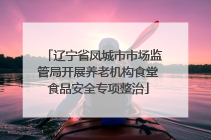 辽宁省凤城市市场监管局开展养老机构食堂食品安全专项整治