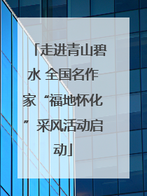 走进青山碧水 全国名作家“福地怀化”采风活动启动