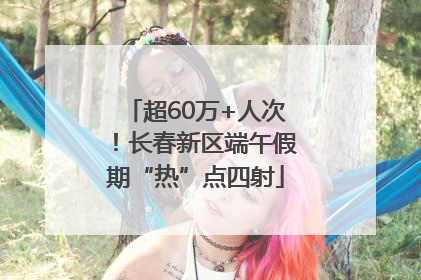 超60万+人次！长春新区端午假期“热”点四射