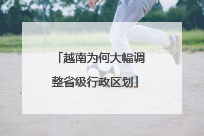 越南为何大幅调整省级行政区划