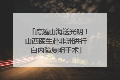 跨越山海送光明！山西医生赴非洲进行白内障复明手术
