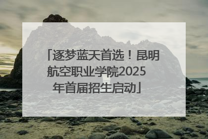 逐梦蓝天首选！昆明航空职业学院2025年首届招生启动