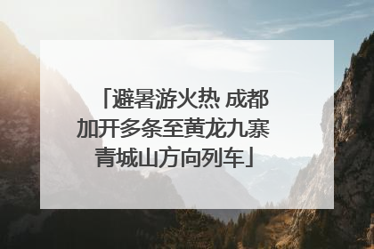 避暑游火热 成都加开多条至黄龙九寨青城山方向列车