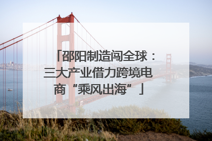 邵阳制造闯全球：三大产业借力跨境电商“乘风出海”
