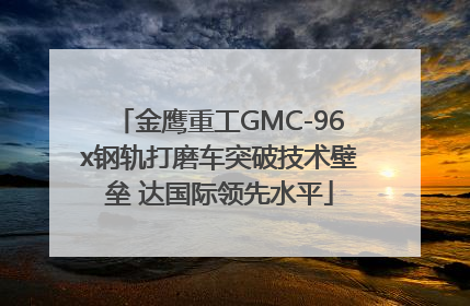 金鹰重工GMC-96x钢轨打磨车突破技术壁垒 达国际领先水平