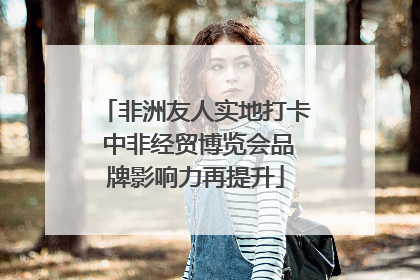 非洲友人实地打卡 中非经贸博览会品牌影响力再提升