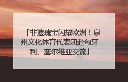 非遗瑰宝闪耀欧洲！泉州文化体育代表团赴匈牙利、塞尔维亚交流