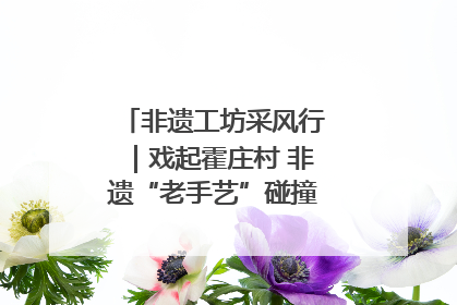 非遗工坊采风行｜戏起霍庄村 非遗“老手艺”碰撞消费“新活力”