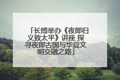 长博举办《夜郎归义致太平》讲座 探寻夜郎古国与华夏文明交融之路