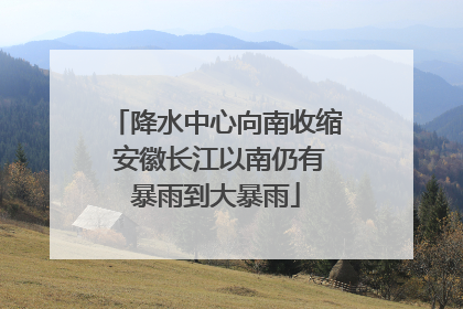 降水中心向南收缩 安徽长江以南仍有暴雨到大暴雨