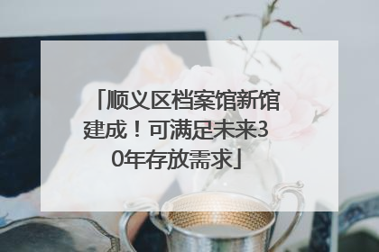 顺义区档案馆新馆建成！可满足未来30年存放需求