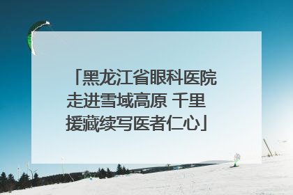 黑龙江省眼科医院走进雪域高原 千里援藏续写医者仁心
