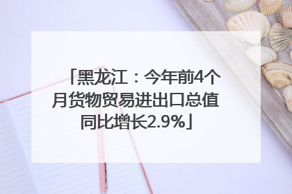 黑龙江：今年前4个月货物贸易进出口总值同比增长2.9%