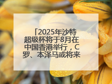 2025年沙特超级杯将于8月在中国香港举行，C罗、本泽马或将来华参赛