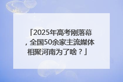 2025年高考刚落幕，全国50余家主流媒体相聚河南为了啥？