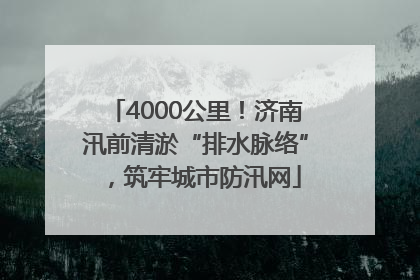 4000公里！济南汛前清淤“排水脉络”，筑牢城市防汛网