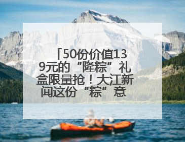 50份价值139元的“隆粽”礼盒限量抢！大江新闻这份“粽”意 请你查收